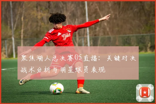 聚焦湖人总决赛G5直播:关键对决战术分析与明星球员表现