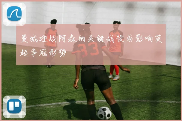 曼城迎战阿森纳关键战役或影响英超争冠形势