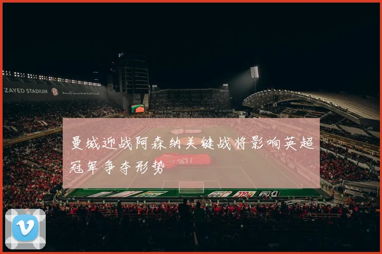 曼城迎战阿森纳关键战将影响英超冠军争夺形势