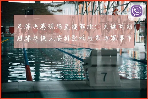 足球决赛现场直播解读:关键时刻进球与换人安排影响结果与赛事节奏