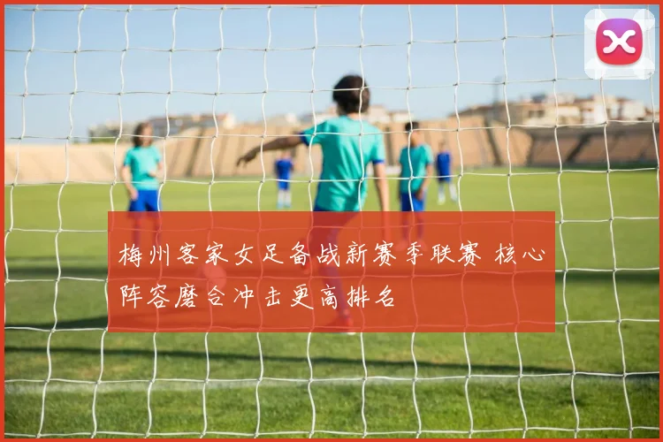 梅州客家女足备战新赛季联赛 核心阵容磨合冲击更高排名