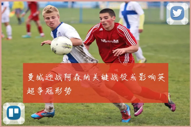 曼城迎战阿森纳关键战役或影响英超争冠形势